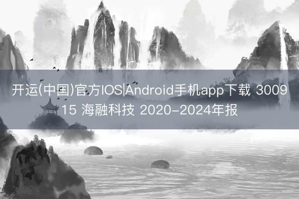 开运(中国)官方IOS|Android手机app下载 300915 海融科技 2020-2024年报