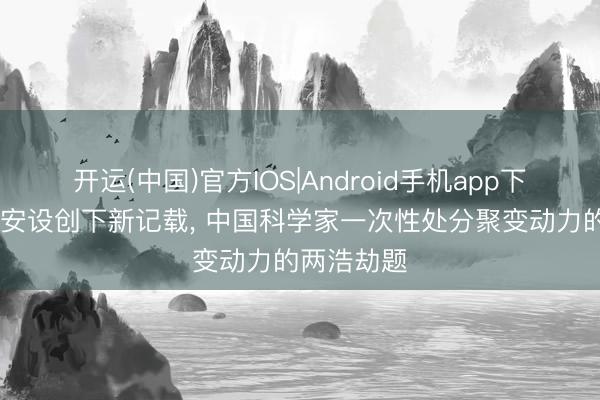 开运(中国)官方IOS|Android手机app下载 核聚扮安设创下新记载， 中国科学家一次性处分聚变动力的两浩劫题