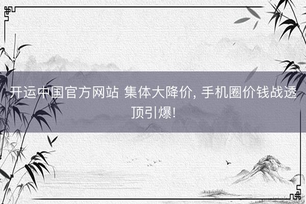 开运中国官方网站 集体大降价， 手机圈价钱战透顶引爆!