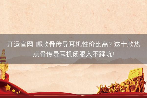 开运官网 哪款骨传导耳机性价比高? 这十款热点骨传导耳机闭眼入不踩坑!
