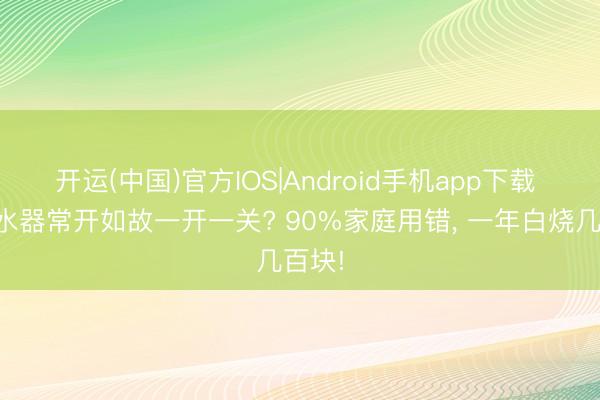 开运(中国)官方IOS|Android手机app下载 电滚水器常开如故一开一关? 90%家庭用错， 一年白烧几百块!