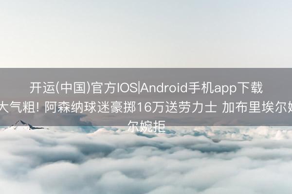 开运(中国)官方IOS|Android手机app下载 财大气粗! 阿森纳球迷豪掷16万送劳力士 加布里埃尔婉拒