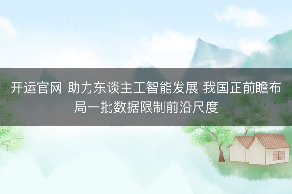 开运官网 助力东谈主工智能发展 我国正前瞻布局一批数据限制前沿尺度