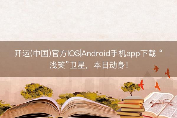 开运(中国)官方IOS|Android手机app下载 “浅笑”卫星，本日动身！