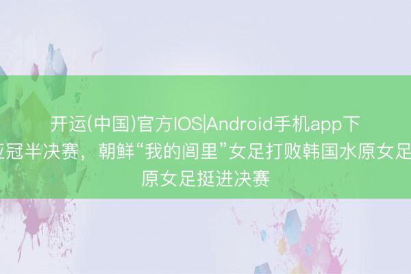 开运(中国)官方IOS|Android手机app下载 女足亚冠半决赛，朝鲜“我的闾里”女足打败韩国水原女足挺进决赛