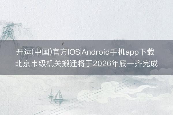 开运(中国)官方IOS|Android手机app下载 北京市级机关搬迁将于2026年底一齐完成
