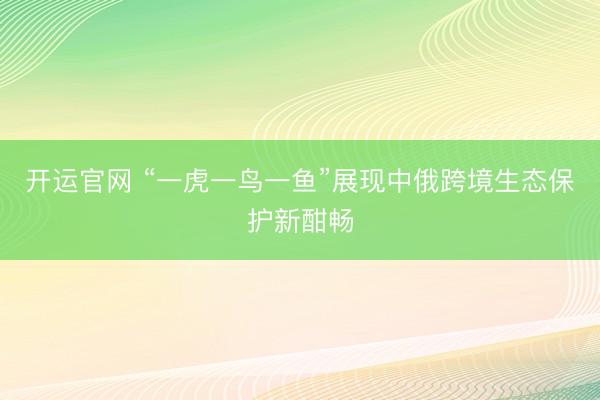 开运官网 “一虎一鸟一鱼”展现中俄跨境生态保护新酣畅