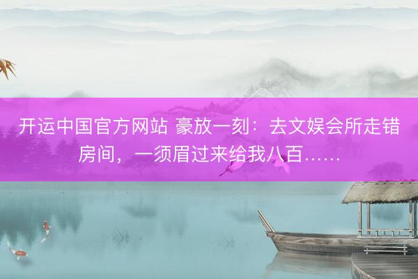 开运中国官方网站 豪放一刻：去文娱会所走错房间，一须眉过来给我八百……