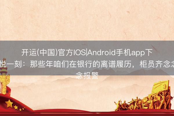 开运(中国)官方IOS|Android手机app下载 喜悦一刻：那些年咱们在银行的离谱履历，柜员齐念念报警