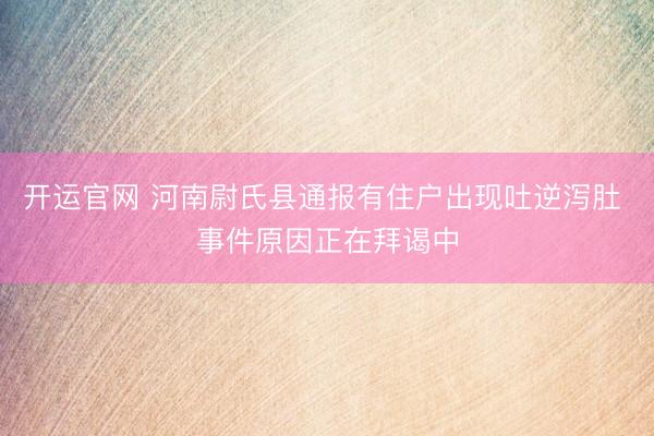 开运官网 河南尉氏县通报有住户出现吐逆泻肚 事件原因正在拜谒中