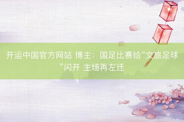 开运中国官方网站 博主：国足比赛给“文旅足球”闪开 主场再左迁
