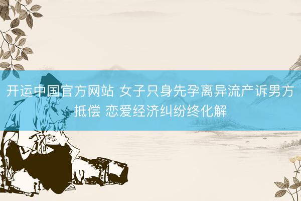 开运中国官方网站 女子只身先孕离异流产诉男方抵偿 恋爱经济纠纷终化解