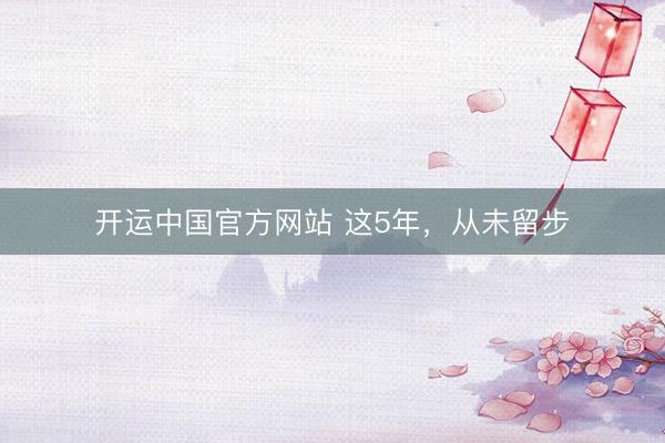 开运中国官方网站 这5年，从未留步