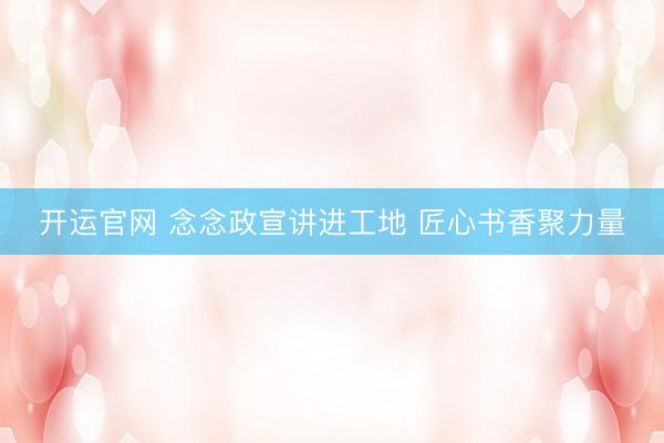 开运官网 念念政宣讲进工地 匠心书香聚力量