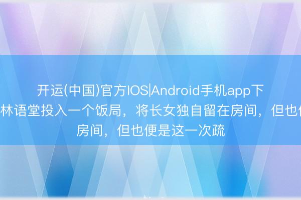 开运(中国)官方IOS|Android手机app下载 1971年，林语堂投入一个饭局，将长女独自留在房间，但也便是这一次疏