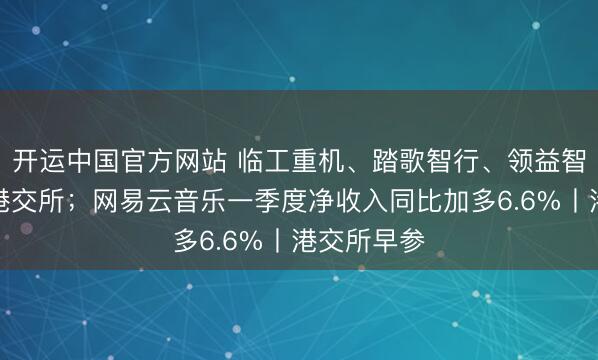 开运中国官方网站 临工重机、踏歌智行、领益智造等递表港交所；网易云音乐一季度净收入同比加多6.6%丨港交所早参