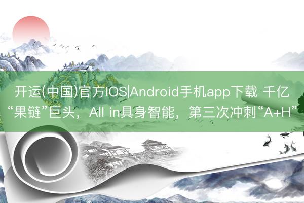 开运(中国)官方IOS|Android手机app下载 千亿“果链”巨头，All in具身智能，第三次冲刺“A+H”