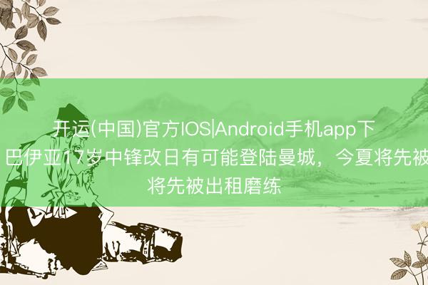 开运(中国)官方IOS|Android手机app下载 阿斯：巴伊亚17岁中锋改日有可能登陆曼城，今夏将先被出租磨练
