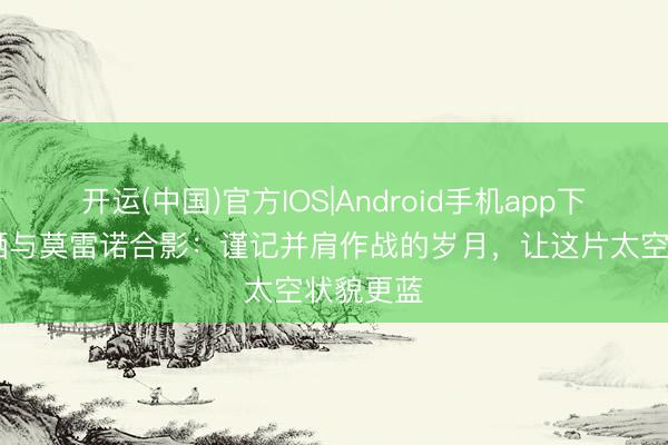 开运(中国)官方IOS|Android手机app下载 李帅晒与莫雷诺合影：谨记并肩作战的岁月，让这片太空状貌更蓝
