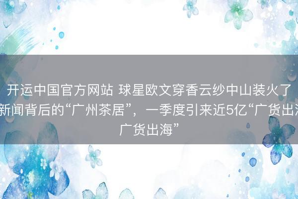 开运中国官方网站 球星欧文穿香云纱中山装火了！新闻背后的“广州茶居”，一季度引来近5亿“广货出海”