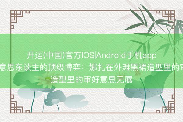 开运(中国)官方IOS|Android手机app下载 骨相好意思东谈主的顶级博弈：娜扎在外滩黑裙造型里的审好意思无餍