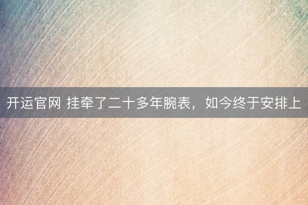 开运官网 挂牵了二十多年腕表，如今终于安排上
