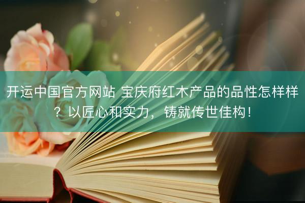 开运中国官方网站 宝庆府红木产品的品性怎样样？以匠心和实力，铸就传世佳构！