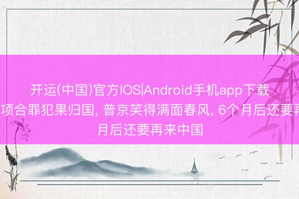 开运(中国)官方IOS|Android手机app下载 拿着40项合罪犯果归国， 普京笑得满面春风， 6个月后还要再来中国