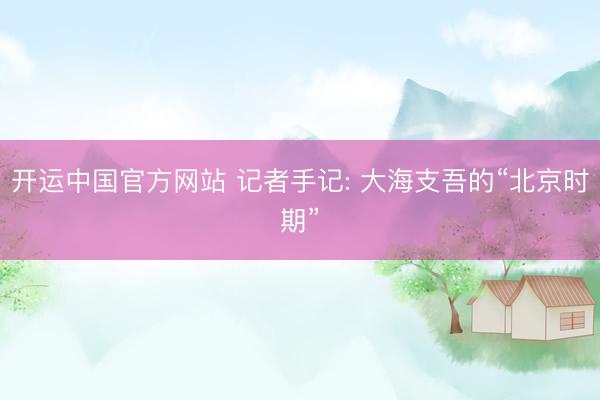 开运中国官方网站 记者手记: 大海支吾的“北京时期”