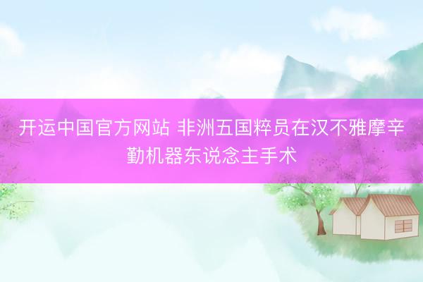 开运中国官方网站 非洲五国粹员在汉不雅摩辛勤机器东说念主手术