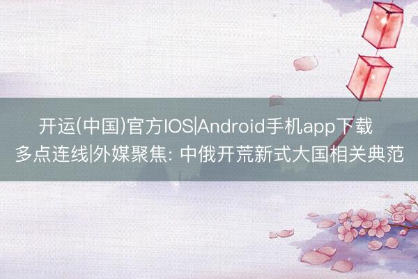 开运(中国)官方IOS|Android手机app下载 多点连线|外媒聚焦: 中俄开荒新式大国相关典范
