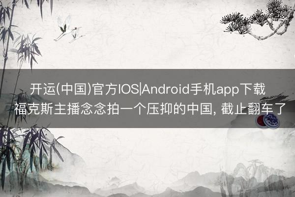 开运(中国)官方IOS|Android手机app下载 福克斯主播念念拍一个压抑的中国， 截止翻车了