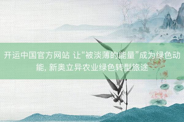 开运中国官方网站 让“被淡薄的能量”成为绿色动能， 新奥立异农业绿色转型旅途