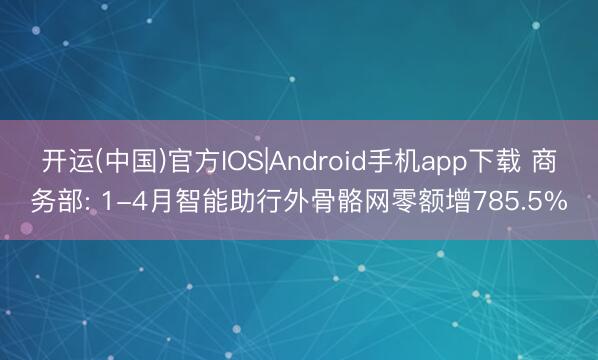 开运(中国)官方IOS|Android手机app下载 商务部: 1-4月智能助行外骨骼网零额增785.5%