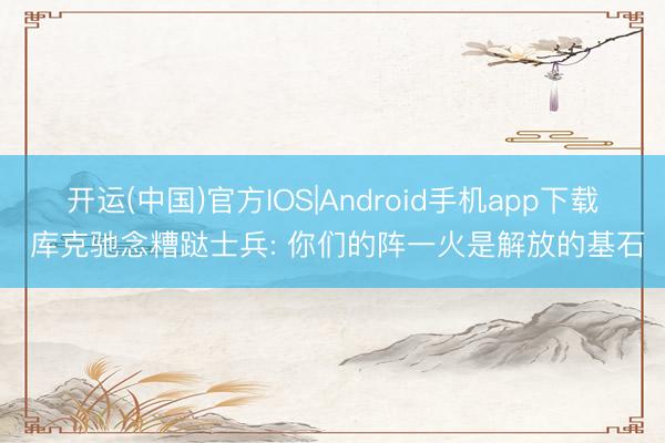开运(中国)官方IOS|Android手机app下载 库克驰念糟跶士兵: 你们的阵一火是解放的基石