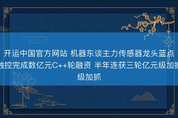开运中国官方网站 机器东谈主力传感器龙头蓝点触控完成数亿元C++轮融资 半年连获三轮亿元级加抓