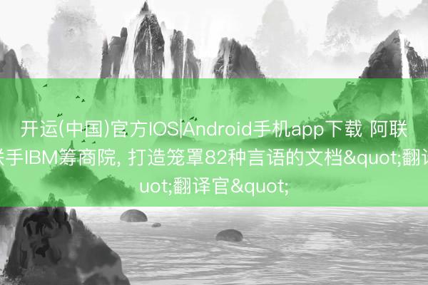 开运(中国)官方IOS|Android手机app下载 阿联酋AI大学联手IBM筹商院， 打造笼罩82种言语的文档"翻译官"