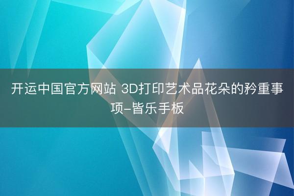 开运中国官方网站 3D打印艺术品花朵的矜重事项-皆乐手板