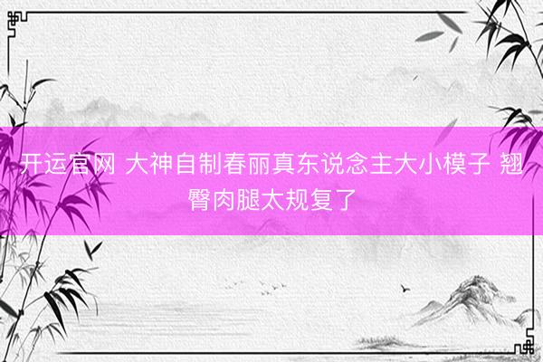 开运官网 大神自制春丽真东说念主大小模子 翘臀肉腿太规复了