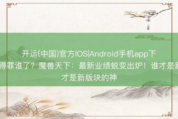 开运(中国)官方IOS|Android手机app下载 鸟德又得罪谁了？魔兽天下：最新业绩蜕变出炉！谁才是新版块的神
