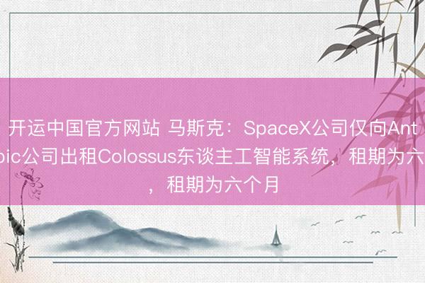 开运中国官方网站 马斯克：SpaceX公司仅向Anthropic公司出租Colossus东谈主工智能系统，租期为六个月