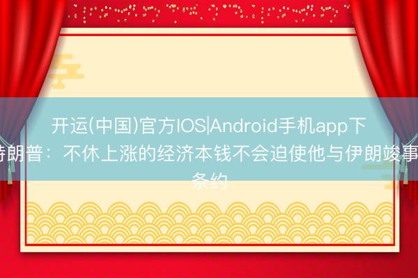 开运(中国)官方IOS|Android手机app下载 特朗普：不休上涨的经济本钱不会迫使他与伊朗竣事条约
