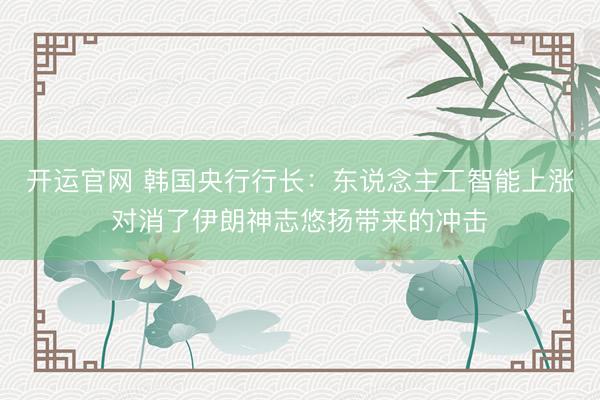 开运官网 韩国央行行长：东说念主工智能上涨对消了伊朗神志悠扬带来的冲击
