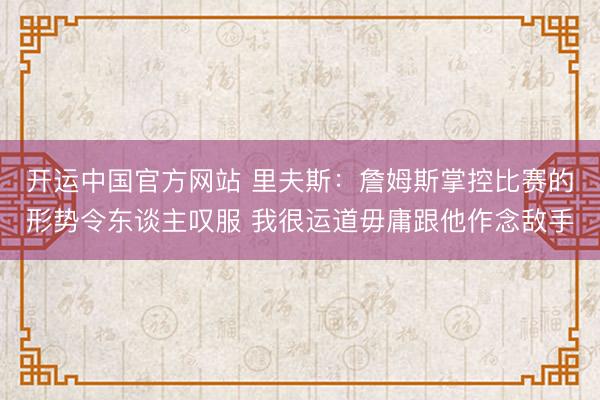 开运中国官方网站 里夫斯：詹姆斯掌控比赛的形势令东谈主叹服 我很运道毋庸跟他作念敌手