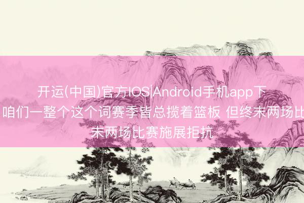开运(中国)官方IOS|Android手机app下载 乌度卡：咱们一整个这个词赛季皆总揽着篮板 但终末两场比赛施展拒抗