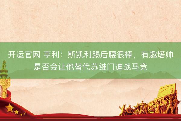 开运官网 亨利：斯凯利踢后腰很棒，有趣塔帅是否会让他替代苏维门迪战马竞