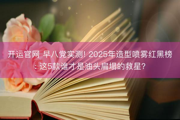 开运官网 早八党实测! 2025年造型喷雾红黑榜: 这5款谁才是油头扁塌的救星?