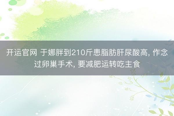 开运官网 于娜胖到210斤患脂肪肝尿酸高， 作念过卵巢手术， 要减肥运转吃主食