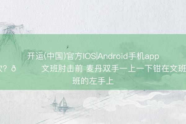 开运(中国)官方IOS|Android手机app下载 不吹？👀文班肘击前 麦丹双手一上一下钳在文班的左手上