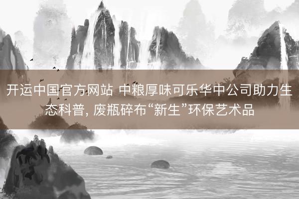 开运中国官方网站 中粮厚味可乐华中公司助力生态科普, 废瓶碎布“新生”环保艺术品
